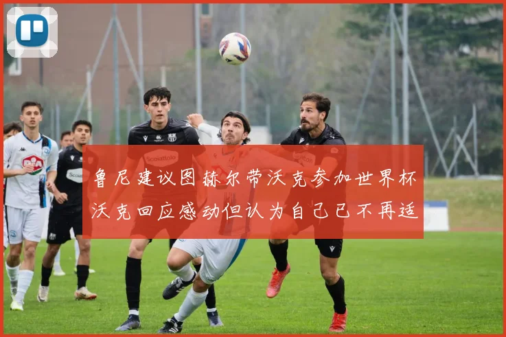 鲁尼建议图赫尔带沃克参加世界杯沃克回应感动但认为自己已不再适合