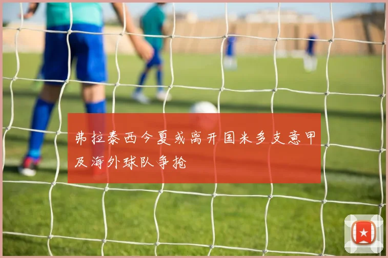 弗拉泰西今夏或离开国米多支意甲及海外球队争抢