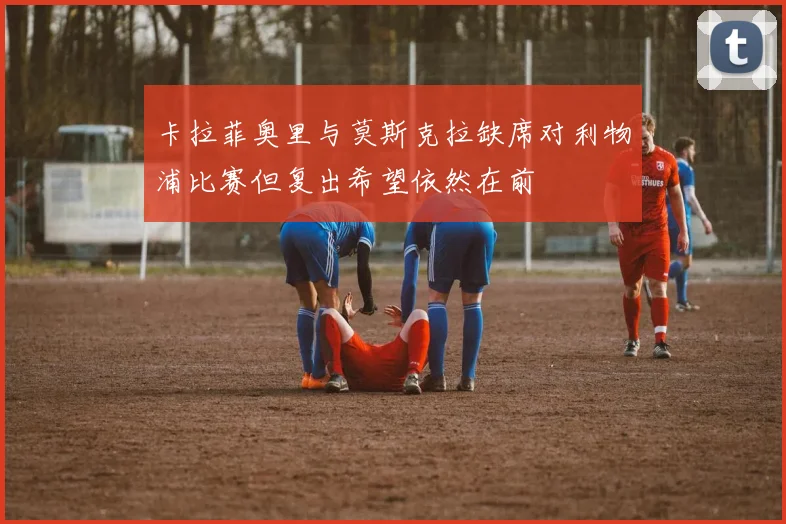 卡拉菲奥里与莫斯克拉缺席对利物浦比赛但复出希望依然在前