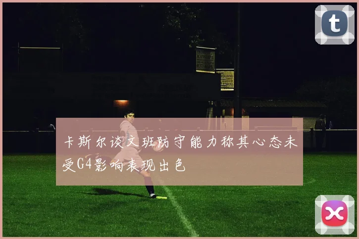 卡斯尔谈文班防守能力称其心态未受G4影响表现出色