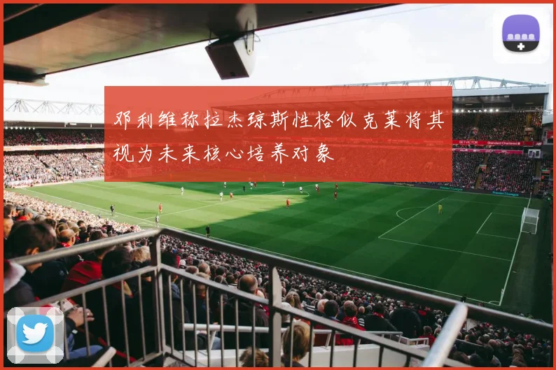 邓利维称拉杰琼斯性格似克莱将其视为未来核心培养对象