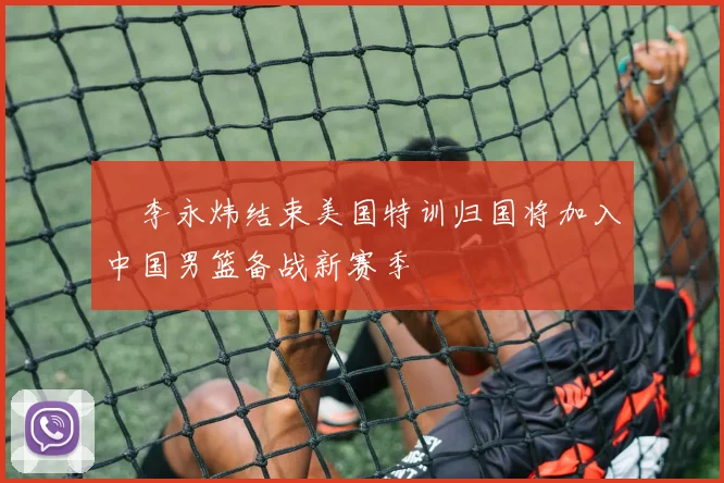 偰李永炜结束美国特训归国将加入中国男篮备战新赛季
