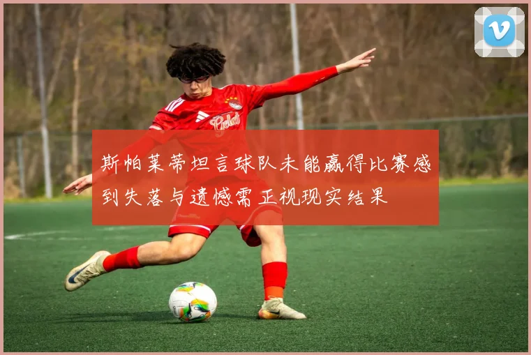 斯帕莱蒂坦言球队未能赢得比赛感到失落与遗憾需正视现实结果