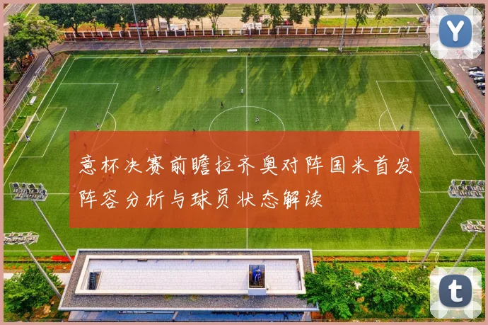 意杯决赛前瞻拉齐奥对阵国米首发阵容分析与球员状态解读