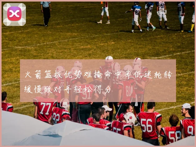 火箭篮板优势难掩命中率低迷轮转缓慢致对手轻松得分