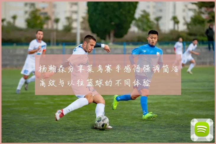 杨瀚森分享菜鸟赛季感悟强调简洁高效与以往篮球的不同体验