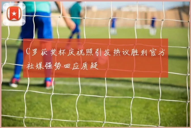 C罗获奖杯庆祝照引发热议胜利官方社媒强势回应质疑