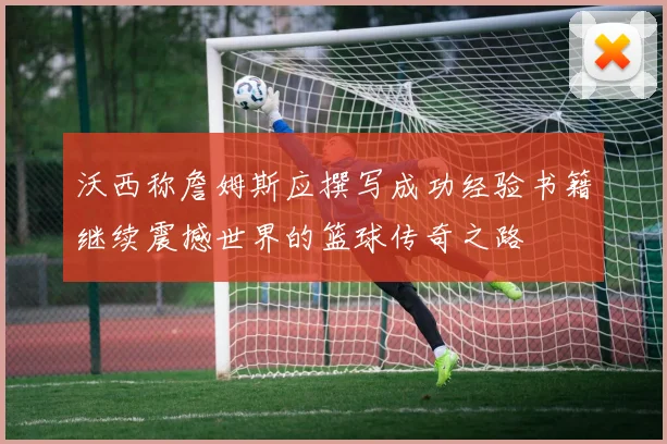 沃西称詹姆斯应撰写成功经验书籍继续震撼世界的篮球传奇之路