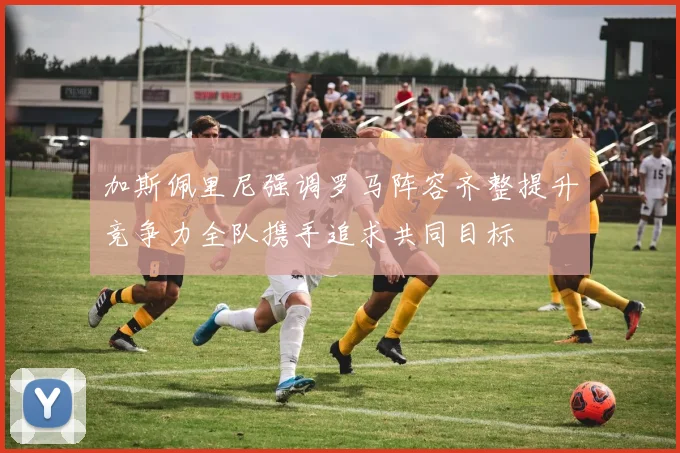 加斯佩里尼强调罗马阵容齐整提升竞争力全队携手追求共同目标