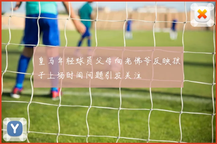 皇马年轻球员父母向老佛爷反映孩子上场时间问题引发关注