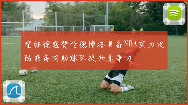 霍福德盛赞伦德博格具备NBA实力攻防兼备将助球队提升竞争力