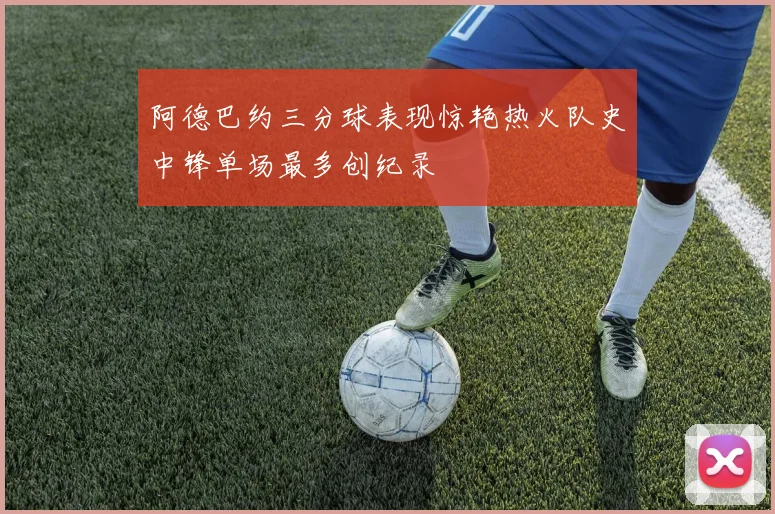 阿德巴约三分球表现惊艳热火队史中锋单场最多创纪录