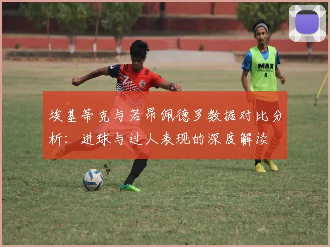 埃基蒂克与若昂佩德罗数据对比分析：进球与过人表现的深度解读